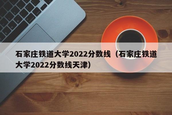 石家庄铁道大学2022分数线（石家庄铁道大学2022分数线天津）