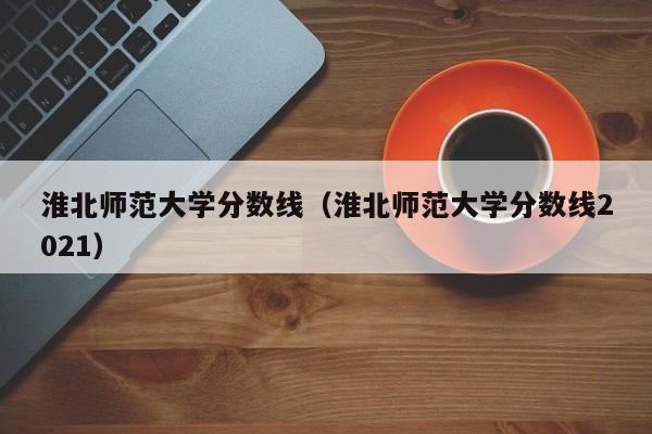 淮北师范大学分数线（淮北师范大学分数线2021）