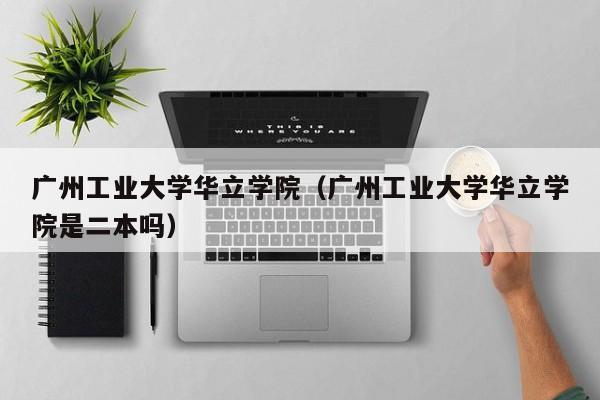 广州工业大学华立学院（广州工业大学华立学院是二本吗）