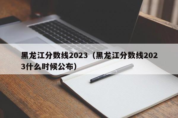 黑龙江分数线2023（黑龙江分数线2023什么时候公布）