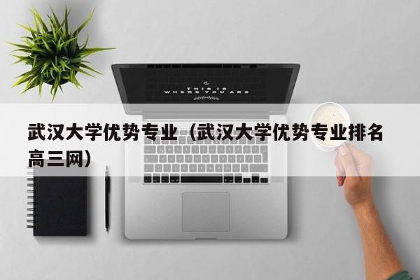 武汉大学优势专业（武汉大学优势专业排名 高三网）