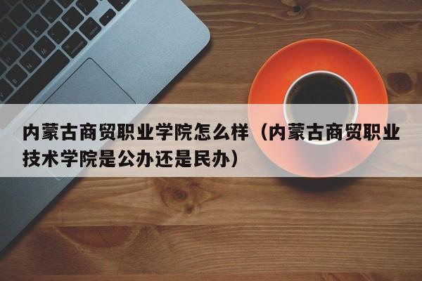 内蒙古商贸职业学院怎么样（内蒙古商贸职业技术学院是公办还是民办）