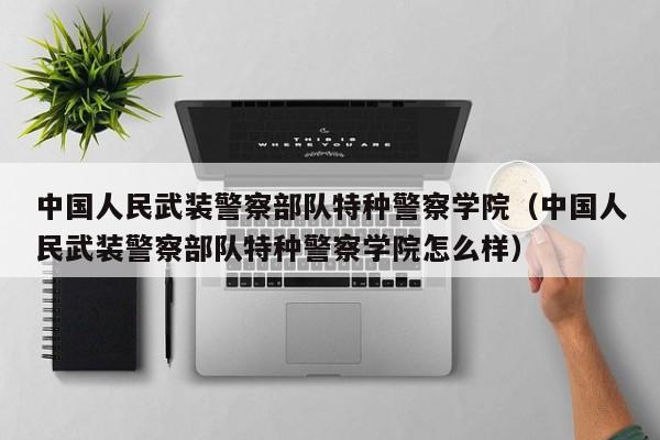 中国人民武装警察部队特种警察学院（中国人民武装警察部队特种警察学院怎么样）