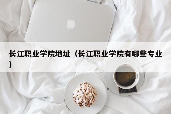 长江职业学院地址（长江职业学院有哪些专业）