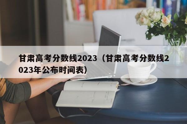 甘肃高考分数线2023（甘肃高考分数线2023年公布时间表）