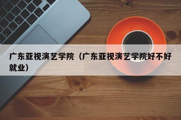 广东亚视演艺学院（广东亚视演艺学院好不好就业）