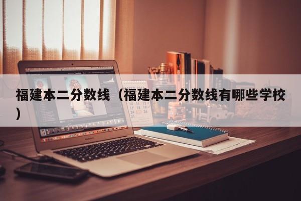 福建本二分数线（福建本二分数线有哪些学校）