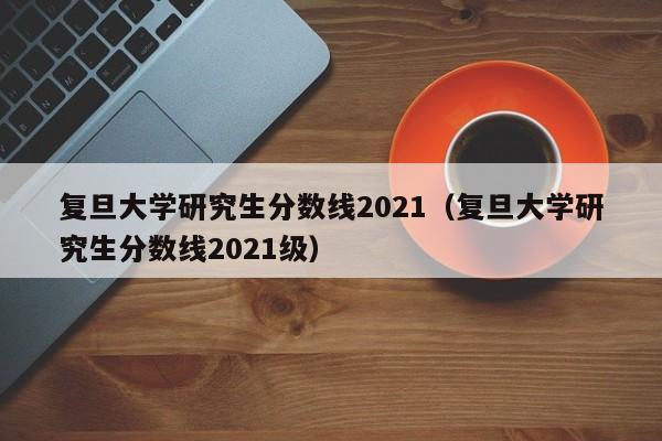 复旦大学研究生分数线2021（复旦大学研究生分数线2021级）
