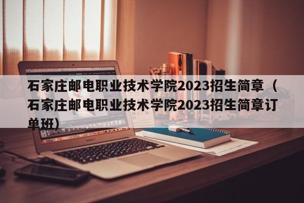 石家庄邮电职业技术学院2023招生简章（石家庄邮电职业技术学院2023招生简章订单班）
