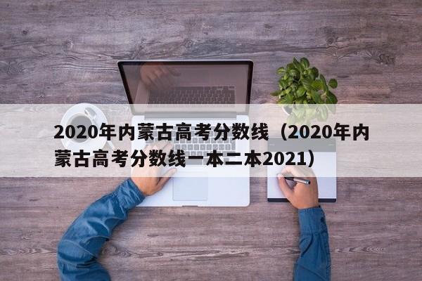2020年内蒙古高考分数线（2020年内蒙古高考分数线一本二本2021）