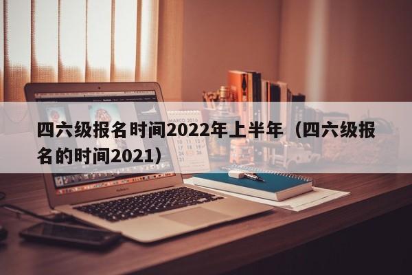 四六级报名时间2022年上半年（四六级报名的时间2021）