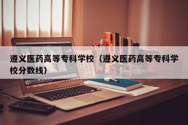 遵义医药高等专科学校（遵义医药高等专科学校分数线）