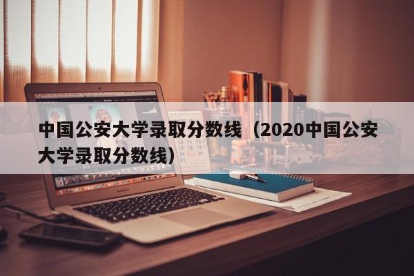 中国公安大学录取分数线（2020中国公安大学录取分数线）