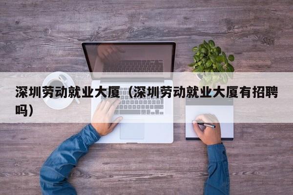 深圳劳动就业大厦（深圳劳动就业大厦有招聘吗）