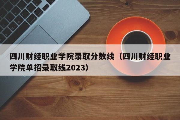 四川财经职业学院录取分数线（四川财经职业学院单招录取线2023）