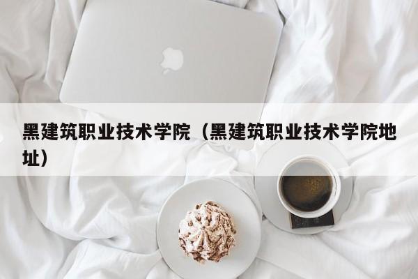 黑建筑职业技术学院（黑建筑职业技术学院地址）