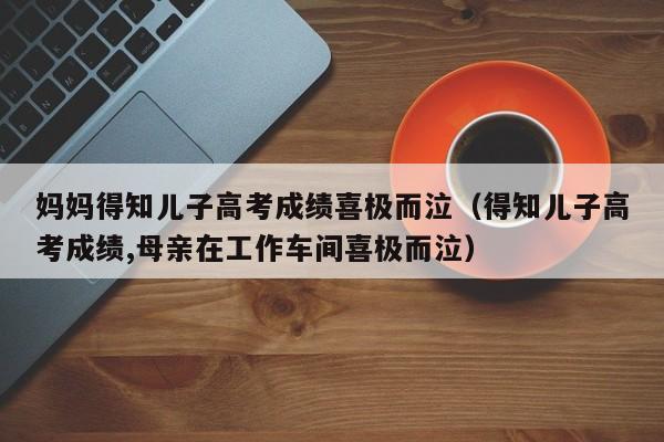 妈妈得知儿子高考成绩喜极而泣（得知儿子高考成绩,母亲在工作车间喜极而泣）