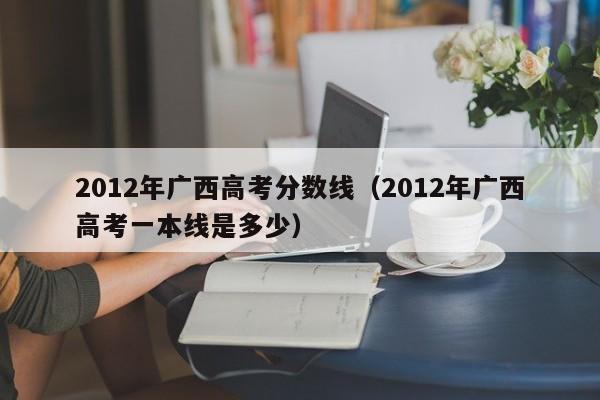 2012年广西高考分数线（2012年广西高考一本线是多少）
