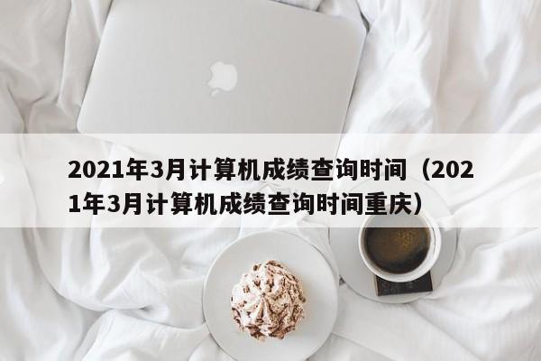 2021年3月计算机成绩查询时间（2021年3月计算机成绩查询时间重庆）