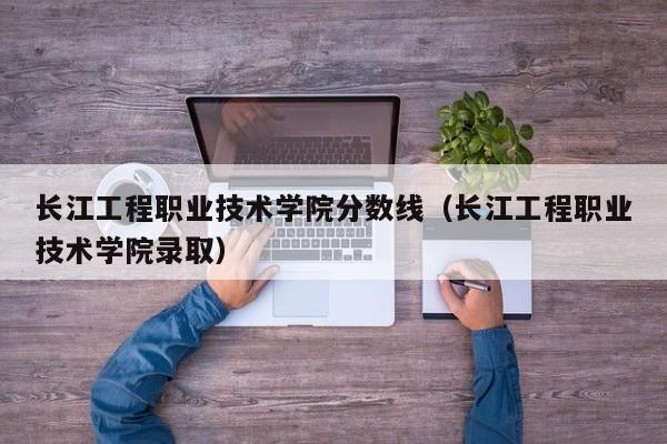 长江工程职业技术学院分数线（长江工程职业技术学院录取）