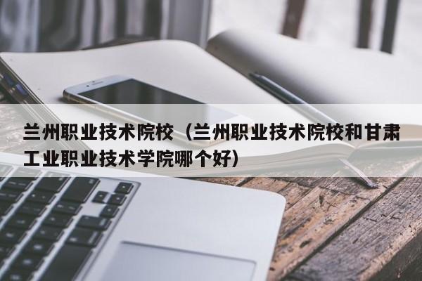 兰州职业技术院校（兰州职业技术院校和甘肃工业职业技术学院哪个好）