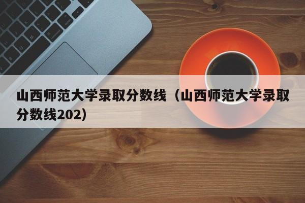 山西师范大学录取分数线（山西师范大学录取分数线202）