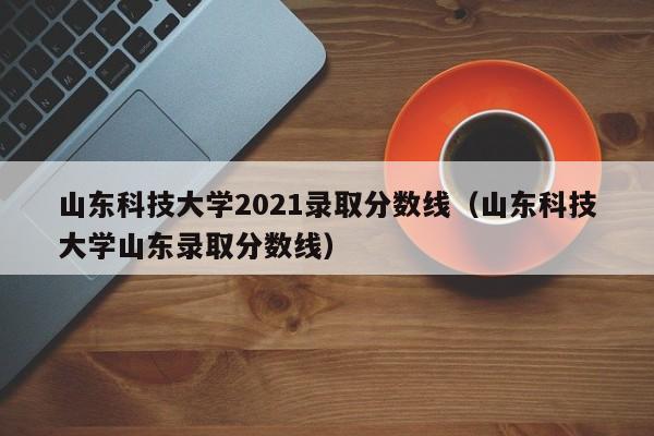 山东科技大学2021录取分数线（山东科技大学山东录取分数线）