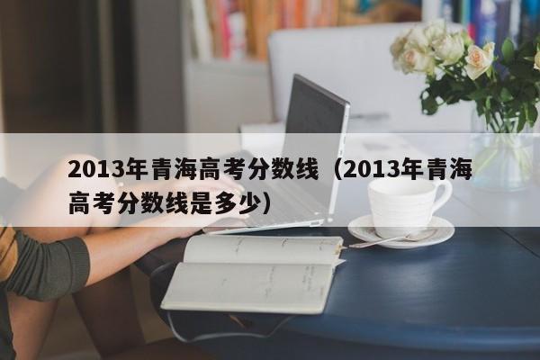 2013年青海高考分数线（2013年青海高考分数线是多少）