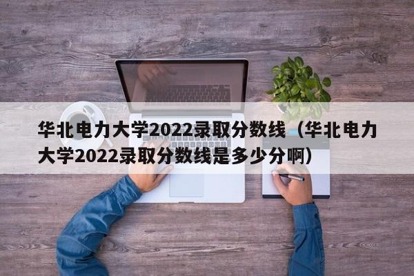 华北电力大学2022录取分数线（华北电力大学2022录取分数线是多少分啊）