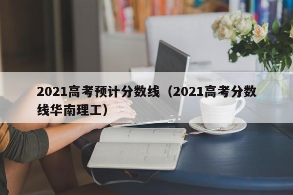 2021高考预计分数线（2021高考分数线华南理工）