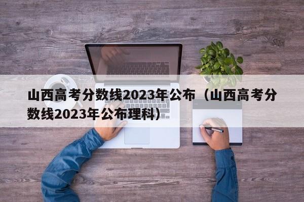 山西高考分数线2023年公布（山西高考分数线2023年公布理科）