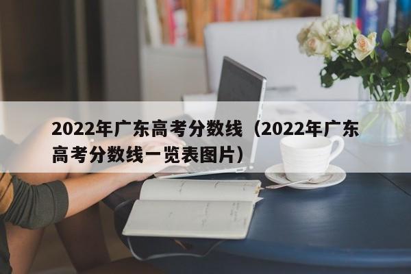 2022年广东高考分数线（2022年广东高考分数线一览表图片）