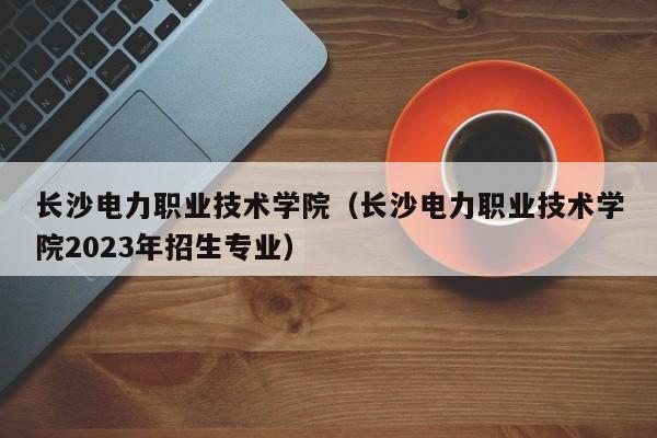 长沙电力职业技术学院（长沙电力职业技术学院2023年招生专业）