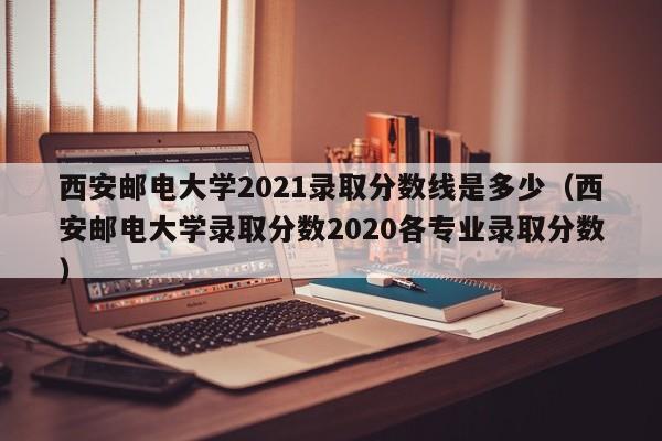 西安邮电大学2021录取分数线是多少（西安邮电大学录取分数2020各专业录取分数）