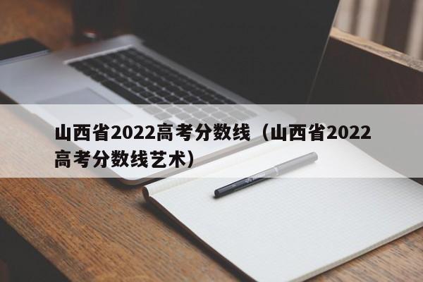 山西省2022高考分数线（山西省2022高考分数线艺术）