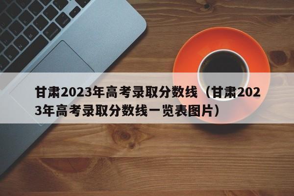 甘肃2023年高考录取分数线（甘肃2023年高考录取分数线一览表图片）