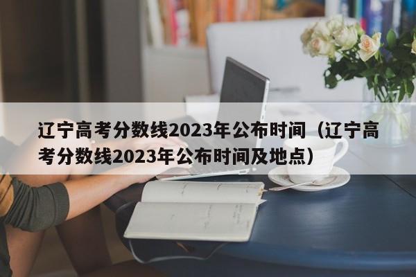 辽宁高考分数线2023年公布时间（辽宁高考分数线2023年公布时间及地点）