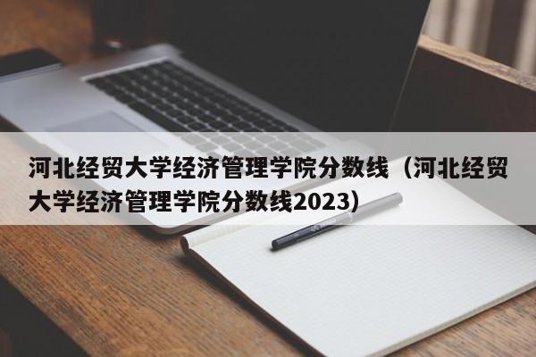 河北经贸大学经济管理学院分数线（河北经贸大学经济管理学院分数线2023）