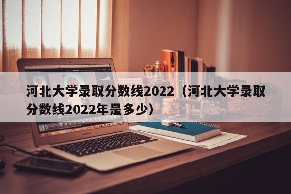 河北大学录取分数线2022（河北大学录取分数线2022年是多少）