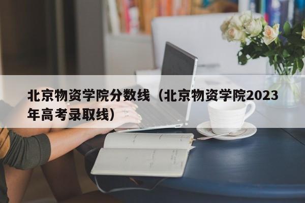 北京物资学院分数线（北京物资学院2023年高考录取线）