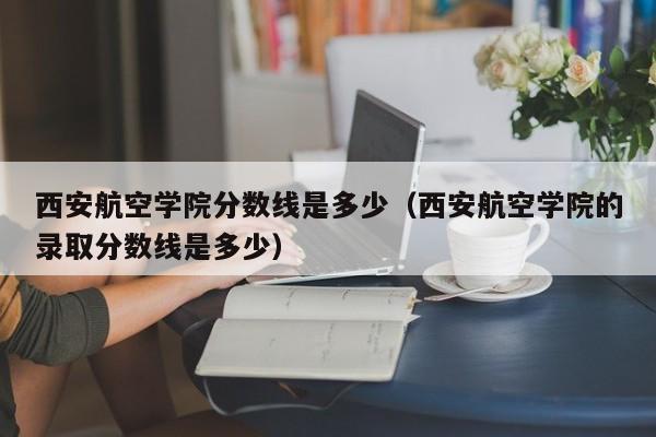西安航空学院分数线是多少（西安航空学院的录取分数线是多少）