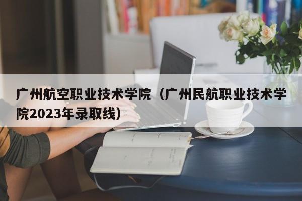 广州航空职业技术学院（广州民航职业技术学院2023年录取线）