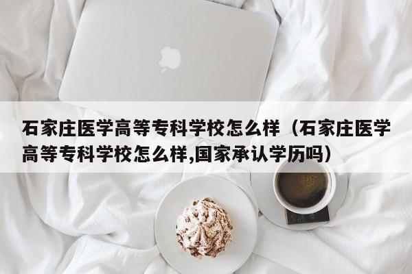 石家庄医学高等专科学校怎么样（石家庄医学高等专科学校怎么样,国家承认学历吗）