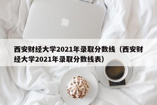 西安财经大学2021年录取分数线（西安财经大学2021年录取分数线表）