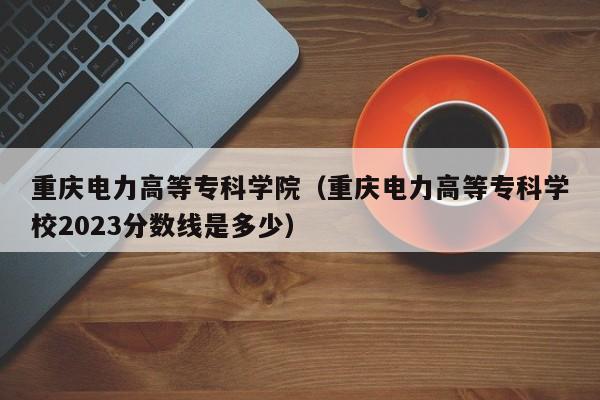 重庆电力高等专科学院（重庆电力高等专科学校2023分数线是多少）