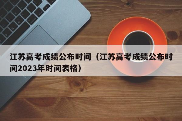 江苏高考成绩公布时间（江苏高考成绩公布时间2023年时间表格）