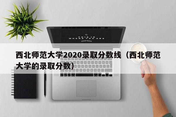 西北师范大学2020录取分数线（西北师范大学的录取分数）