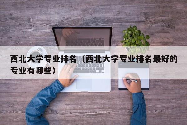 西北大学专业排名（西北大学专业排名最好的专业有哪些）