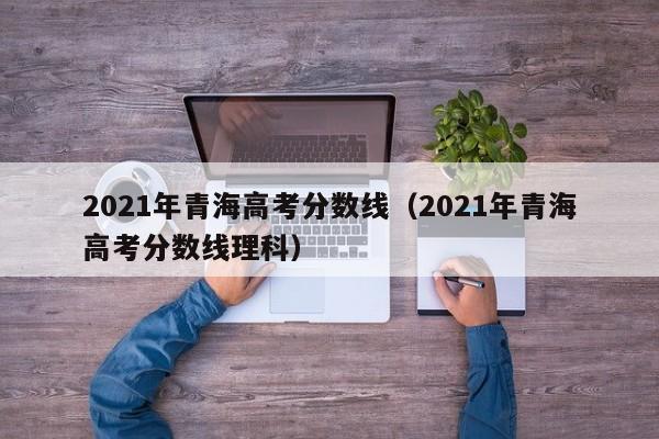 2021年青海高考分数线（2021年青海高考分数线理科）