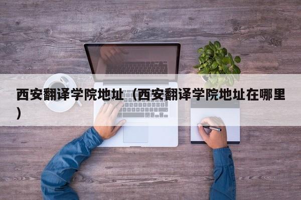 西安翻译学院地址（西安翻译学院地址在哪里）